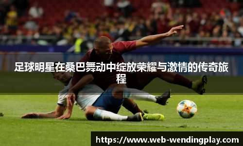 足球明星在桑巴舞动中绽放荣耀与激情的传奇旅程